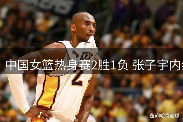 中国女篮热身赛2胜1负 张子宇内线表现亮眼