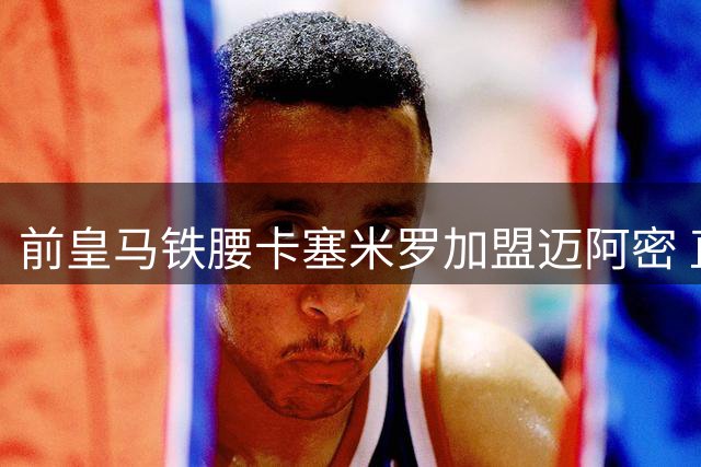 前皇马铁腰卡塞米罗加盟迈阿密 直言与梅西联手如美梦成真