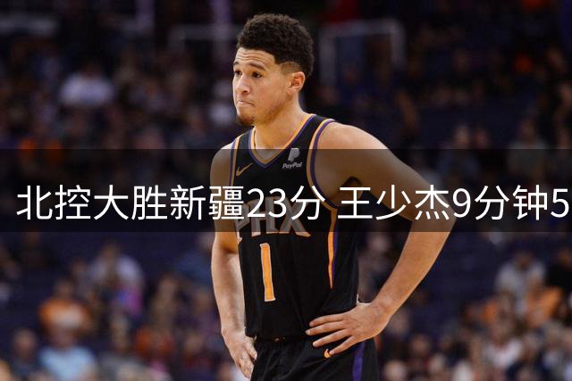 北控大胜新疆23分 王少杰9分钟5犯引争议