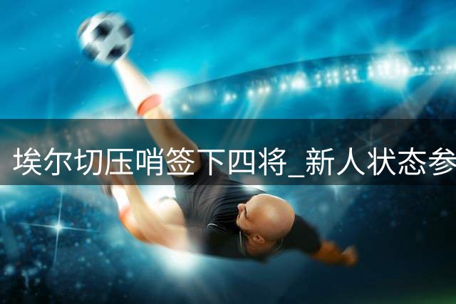 埃尔切压哨签下四将 新人状态参差不齐