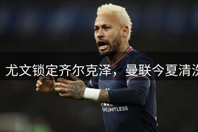 尤文锁定齐尔克泽，曼联今夏清洗计划迈出关键一步
