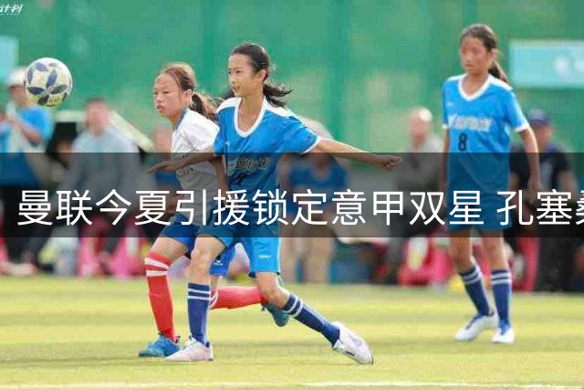曼联今夏引援锁定意甲双星 孔塞桑标价5000万欧引多队争夺