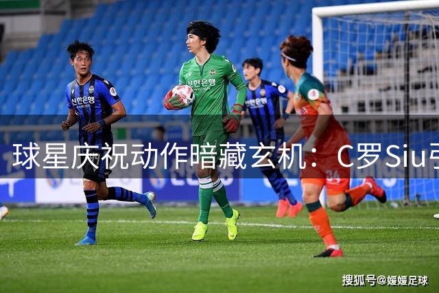 球星庆祝动作暗藏玄机：C罗Siu引爆全球 哈兰德打坐成文化现象