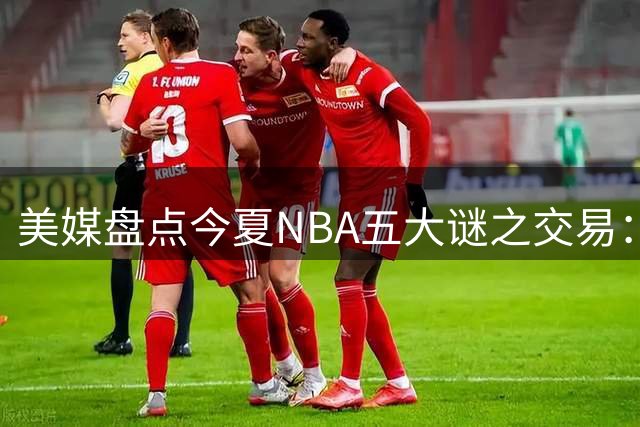 美媒盘点今夏NBA五大谜之交易：绿军贱卖核心引哗然