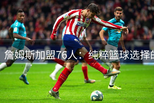 詹姆斯加盟76人：纯粹篮球选择的背后深意