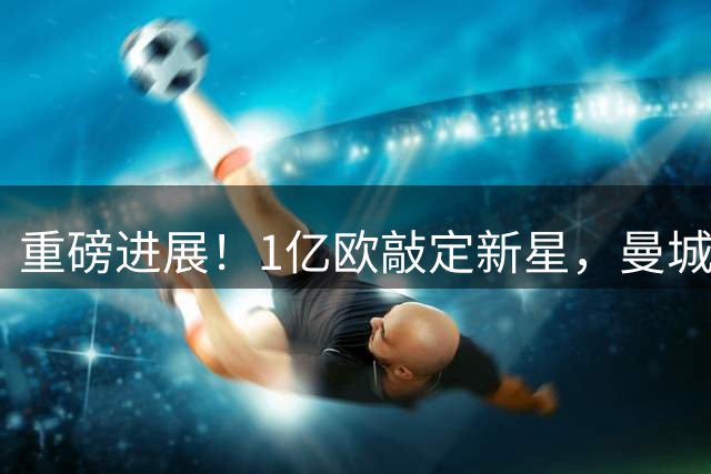 重磅进展！1亿欧敲定新星，曼城拿下布阿迪补齐中场换代拼图