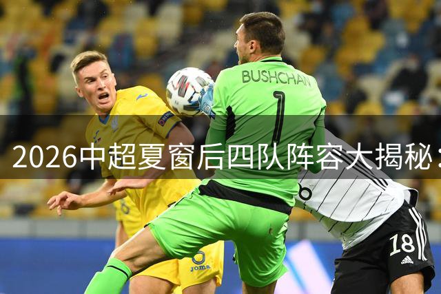 2026中超夏窗后四队阵容大揭秘：三镇海牛领衔新战力