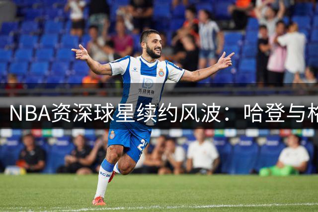 NBA资深球星续约风波：哈登与格林或将留守老东家